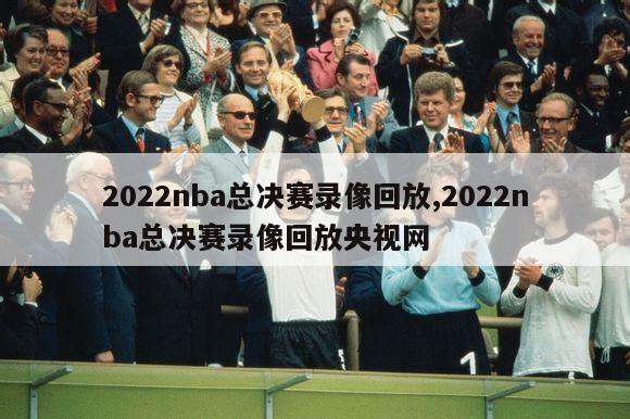 2022nba总决赛录像回放,2022nba总决赛录像回放央视网